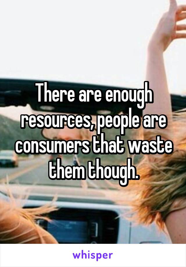 There are enough resources, people are consumers that waste them though.