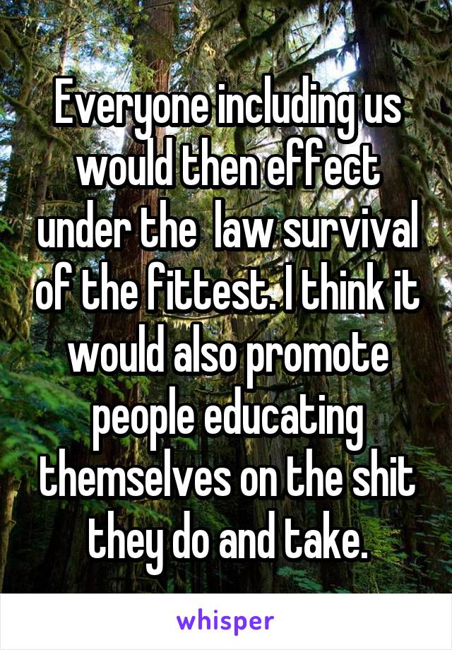 Everyone including us would then effect under the  law survival of the fittest. I think it would also promote people educating themselves on the shit they do and take.