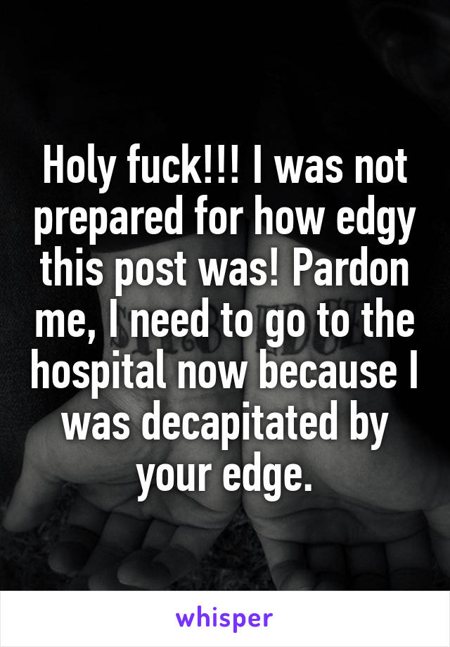 Holy fuck!!! I was not prepared for how edgy this post was! Pardon me, I need to go to the hospital now because I was decapitated by your edge.