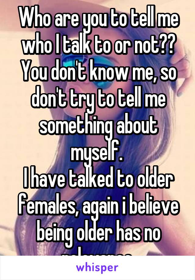 Who are you to tell me who I talk to or not??
You don't know me, so don't try to tell me something about myself. 
I have talked to older females, again i believe being older has no relevance.