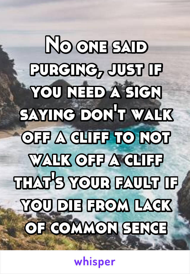 No one said purging, just if you need a sign saying don't walk off a cliff to not walk off a cliff that's your fault if you die from lack of common sence