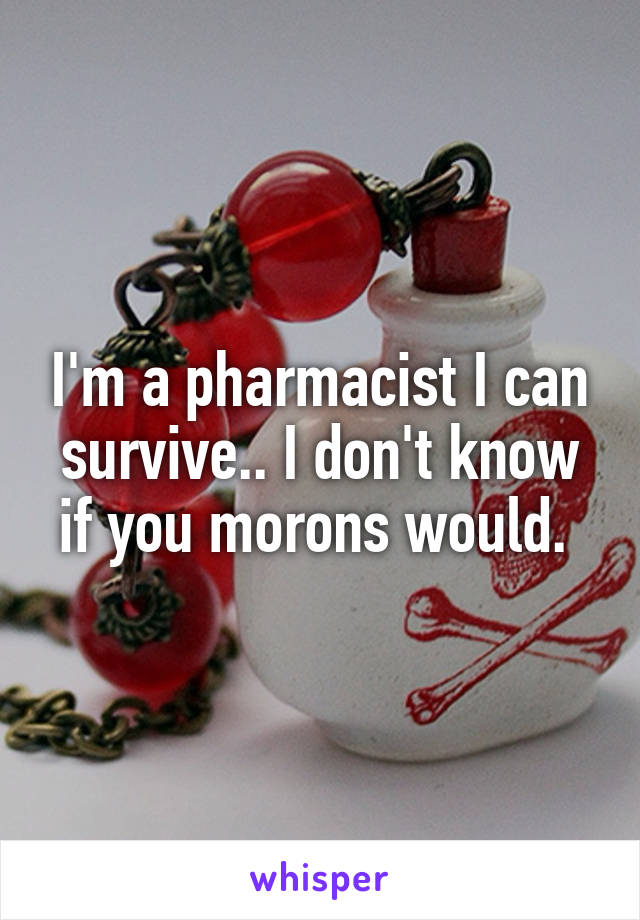 I'm a pharmacist I can survive.. I don't know if you morons would. 