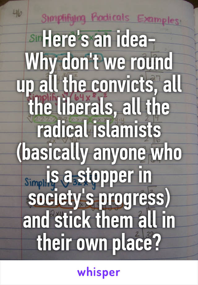 Here's an idea-
Why don't we round up all the convicts, all the liberals, all the radical islamists (basically anyone who is a stopper in society's progress) and stick them all in their own place?