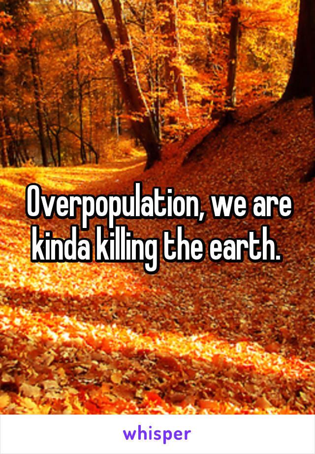 Overpopulation, we are kinda killing the earth. 