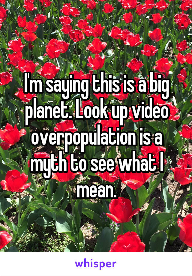 I'm saying this is a big planet. Look up video overpopulation is a myth to see what I mean.