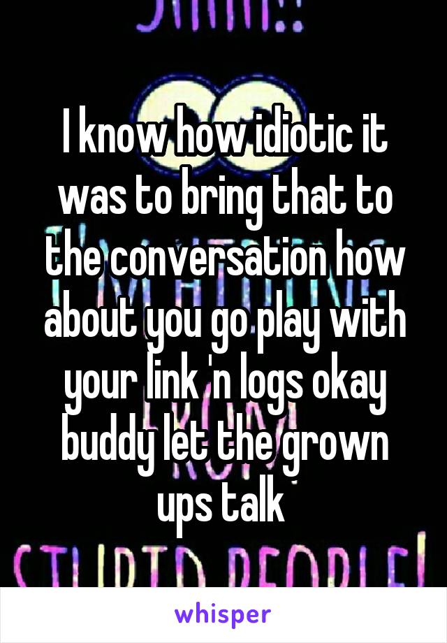 I know how idiotic it was to bring that to the conversation how about you go play with your link 'n logs okay buddy let the grown ups talk 