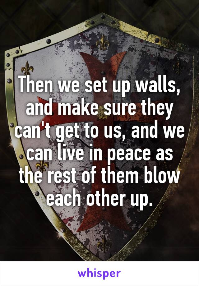 Then we set up walls, and make sure they can't get to us, and we can live in peace as the rest of them blow each other up.