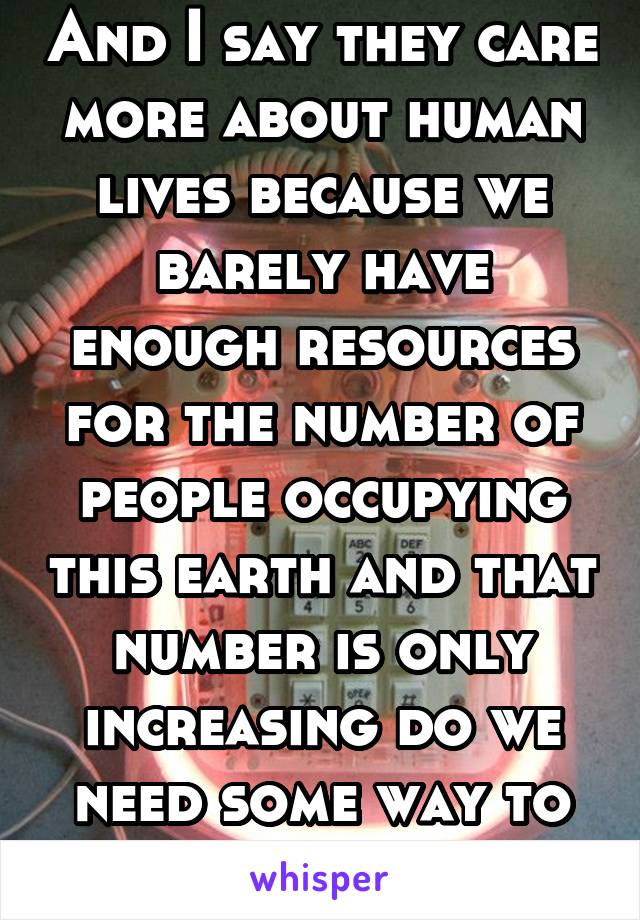 And I say they care more about human lives because we barely have enough resources for the number of people occupying this earth and that number is only increasing do we need some way to fix that