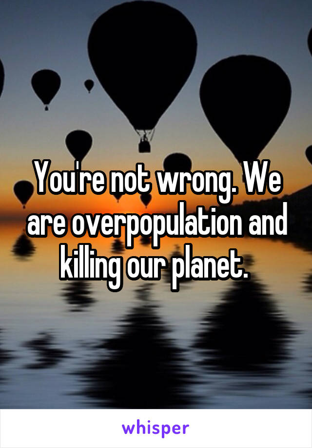 You're not wrong. We are overpopulation and killing our planet. 