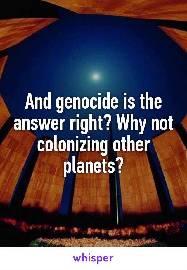 And genocide is the answer right? Why not colonizing other planets?