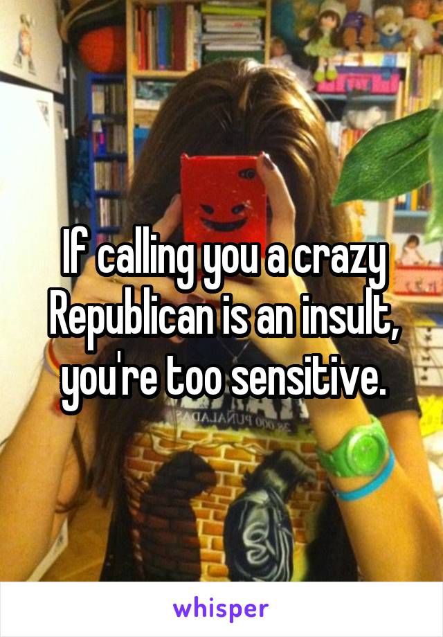 If calling you a crazy Republican is an insult, you're too sensitive.