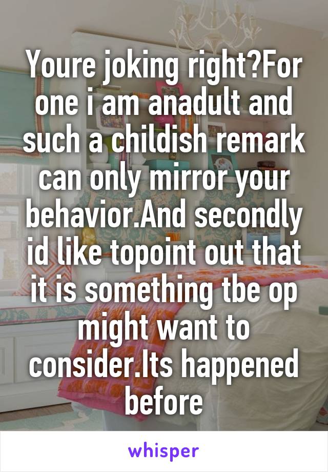Youre joking right?For one i am anadult and such a childish remark can only mirror your behavior.And secondly id like topoint out that it is something tbe op might want to consider.Its happened before