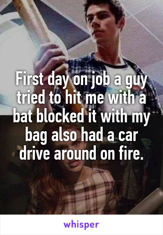 First day on job a guy tried to hit me with a bat blocked it with my bag also had a car drive around on fire.