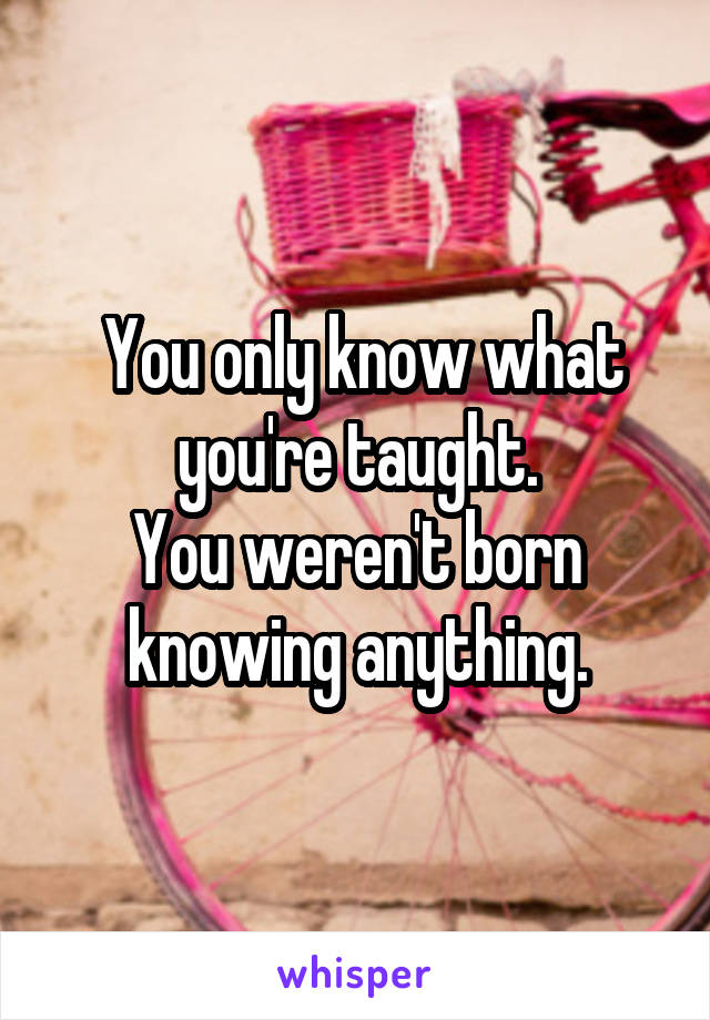  You only know what you're taught.
You weren't born knowing anything.