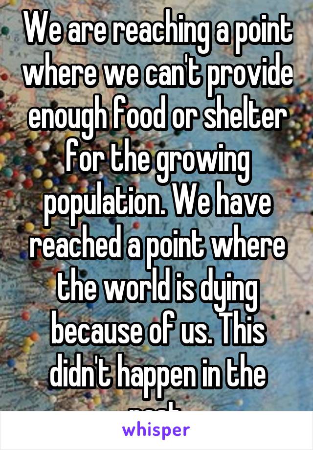 We are reaching a point where we can't provide enough food or shelter for the growing population. We have reached a point where the world is dying because of us. This didn't happen in the past.