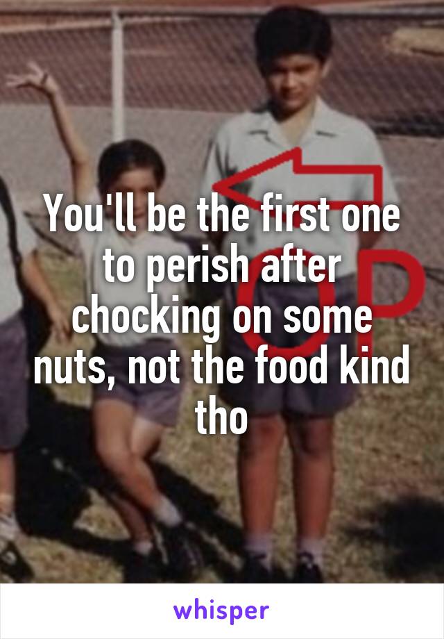 You'll be the first one to perish after chocking on some nuts, not the food kind tho