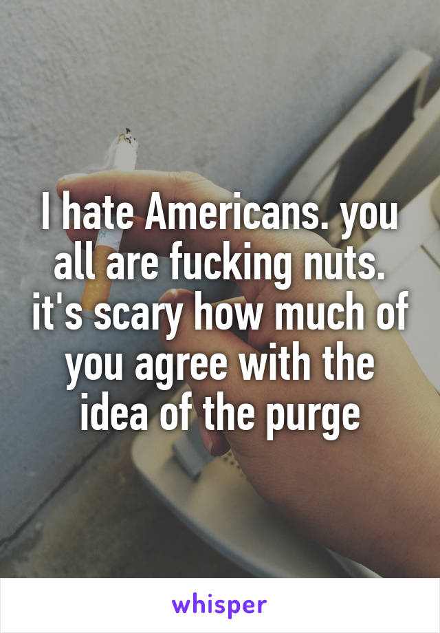 I hate Americans. you all are fucking nuts. it's scary how much of you agree with the idea of the purge