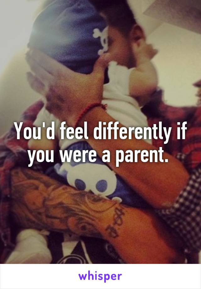 You'd feel differently if you were a parent. 