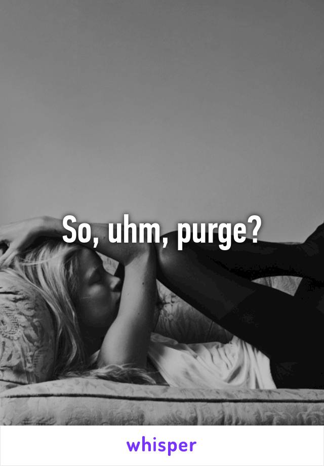 So, uhm, purge?