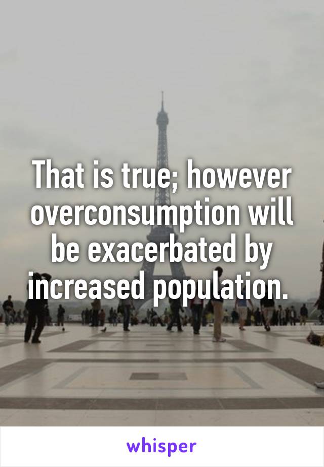 That is true; however overconsumption will be exacerbated by increased population. 