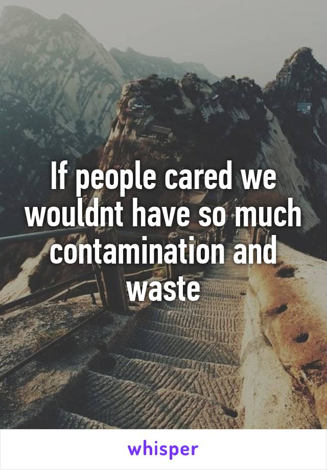 If people cared we wouldnt have so much contamination and waste