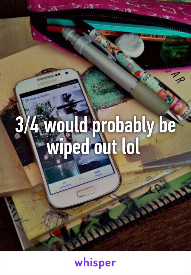 3/4 would probably be wiped out lol 