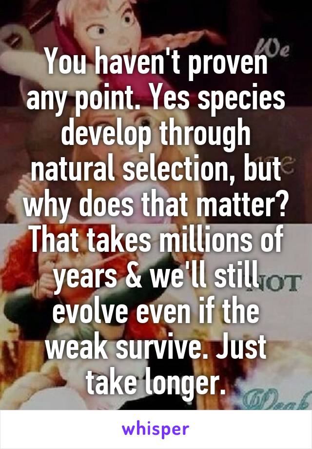 You haven't proven any point. Yes species develop through natural selection, but why does that matter? That takes millions of years & we'll still evolve even if the weak survive. Just take longer.