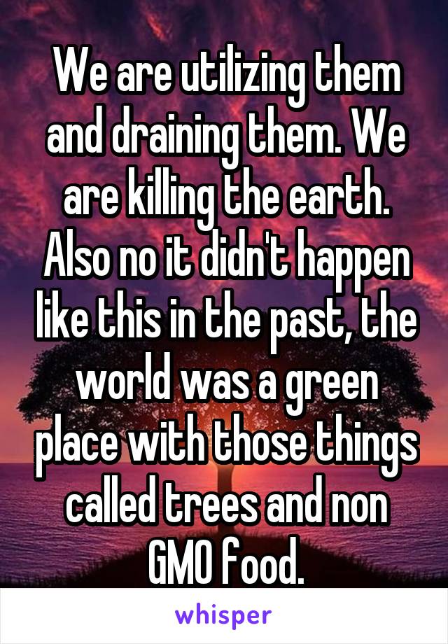 We are utilizing them and draining them. We are killing the earth. Also no it didn't happen like this in the past, the world was a green place with those things called trees and non GMO food.