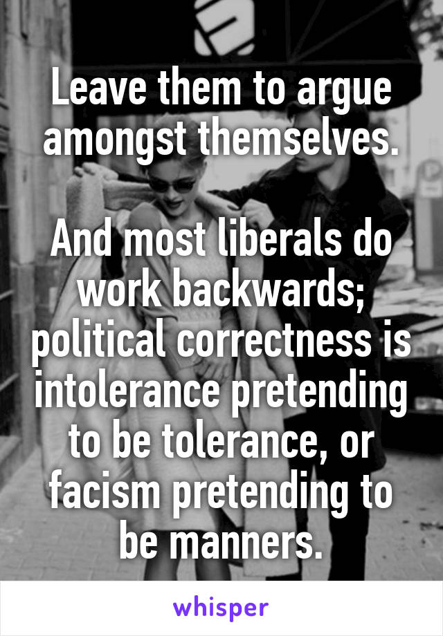 Leave them to argue amongst themselves.

And most liberals do work backwards; political correctness is intolerance pretending to be tolerance, or facism pretending to be manners.