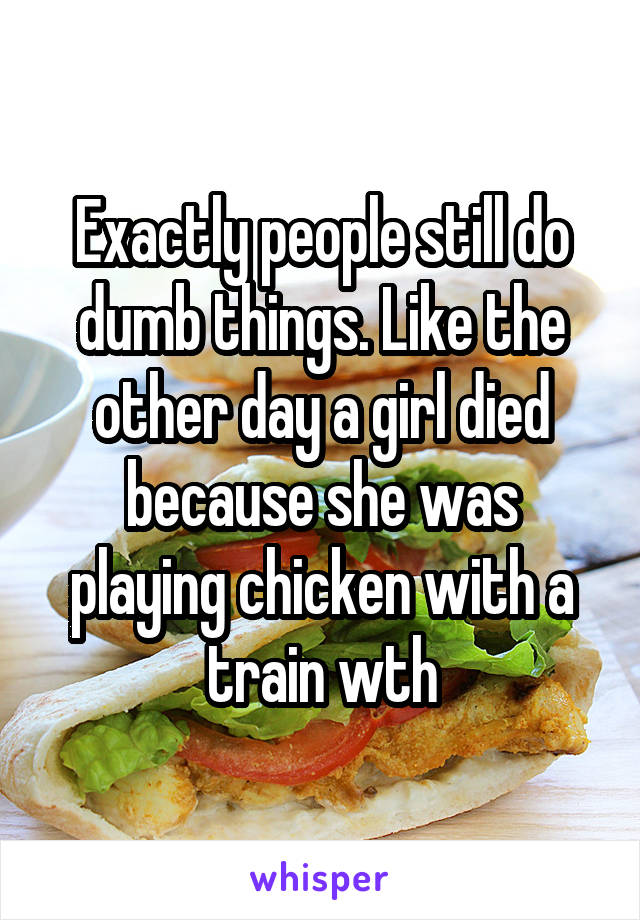 Exactly people still do dumb things. Like the other day a girl died because she was playing chicken with a train wth