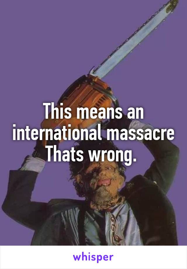 This means an international massacre
Thats wrong. 