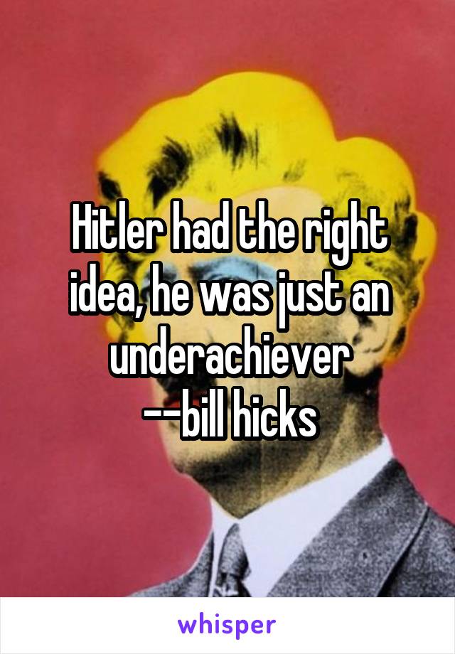 Hitler had the right idea, he was just an underachiever
--bill hicks