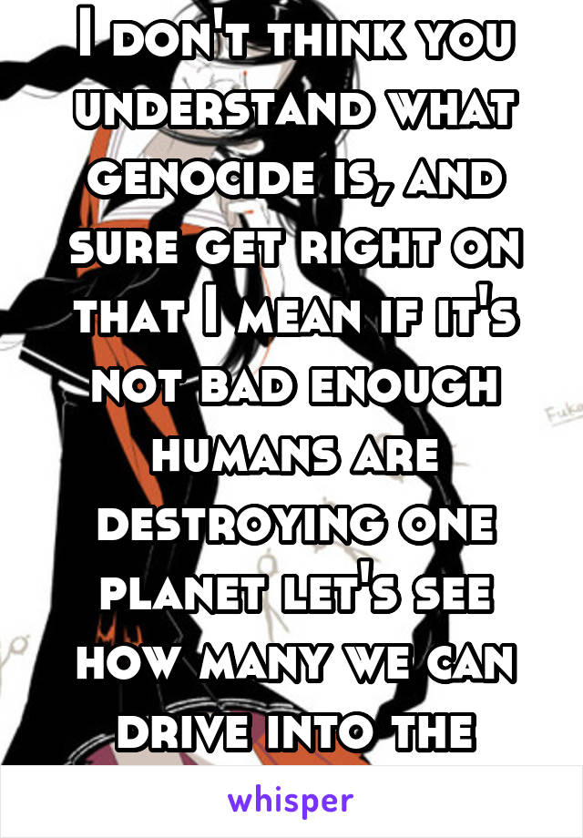 I don't think you understand what genocide is, and sure get right on that I mean if it's not bad enough humans are destroying one planet let's see how many we can drive into the ground