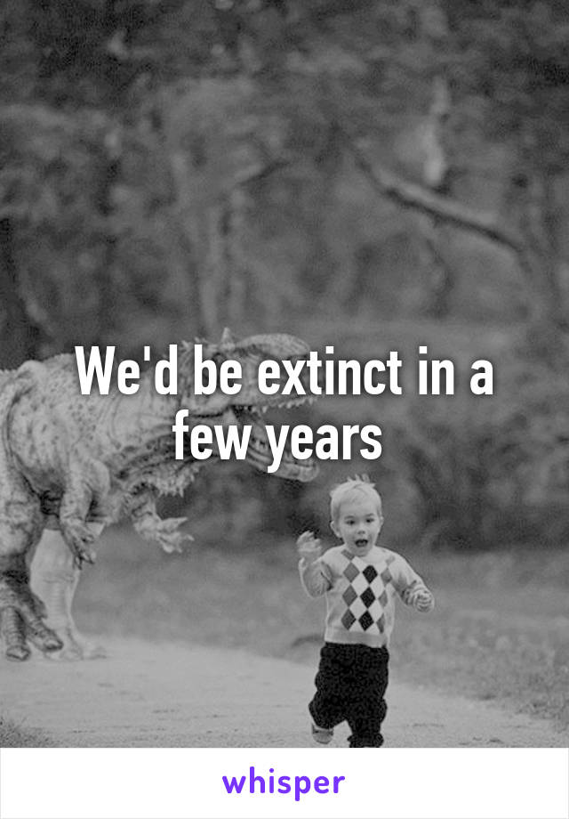 We'd be extinct in a few years 