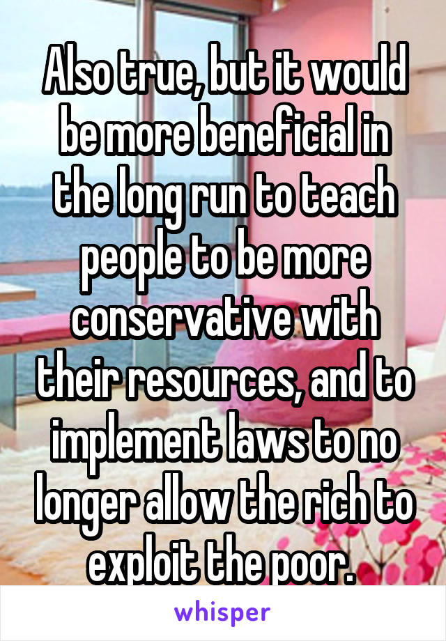 Also true, but it would be more beneficial in the long run to teach people to be more conservative with their resources, and to implement laws to no longer allow the rich to exploit the poor. 