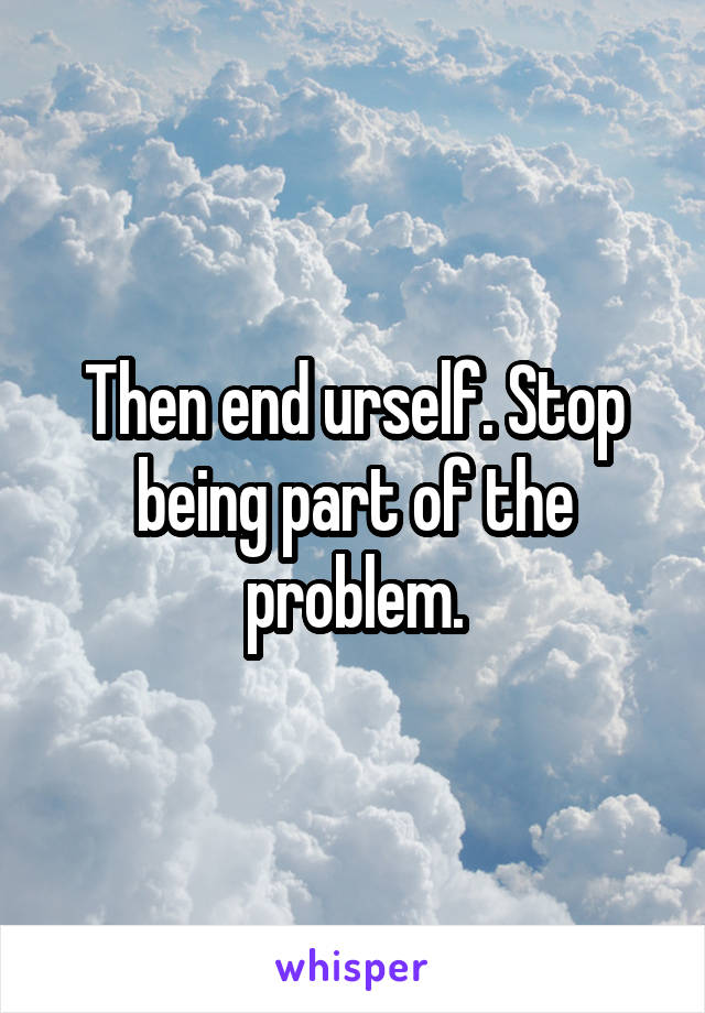 Then end urself. Stop being part of the problem.