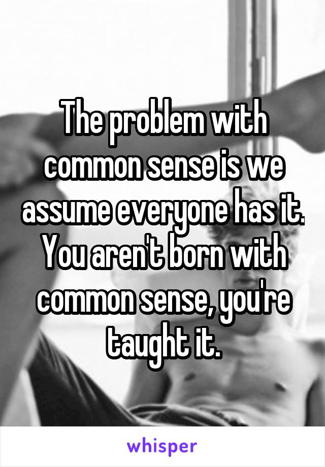 The problem with common sense is we assume everyone has it. You aren't born with common sense, you're taught it.