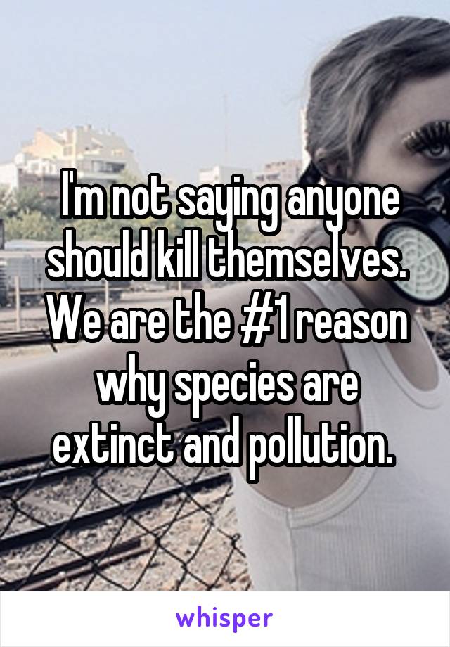  I'm not saying anyone should kill themselves. We are the #1 reason why species are extinct and pollution. 