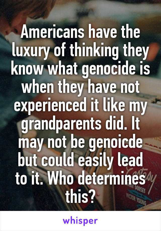 Americans have the luxury of thinking they know what genocide is when they have not experienced it like my grandparents did. It may not be genoicde but could easily lead to it. Who determines this?