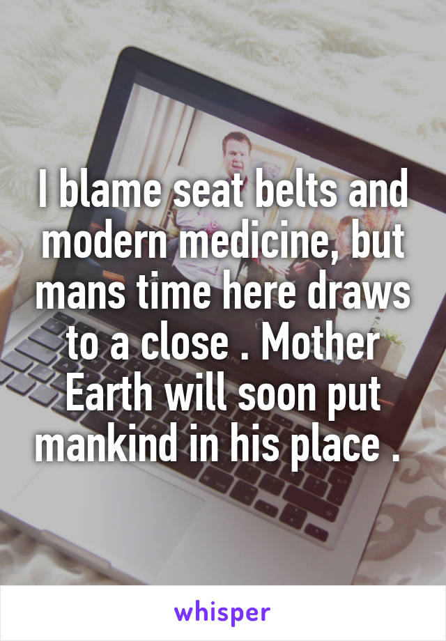 I blame seat belts and modern medicine, but mans time here draws to a close . Mother Earth will soon put mankind in his place . 