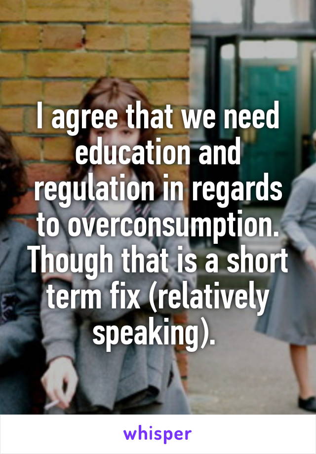 I agree that we need education and regulation in regards to overconsumption. Though that is a short term fix (relatively speaking). 