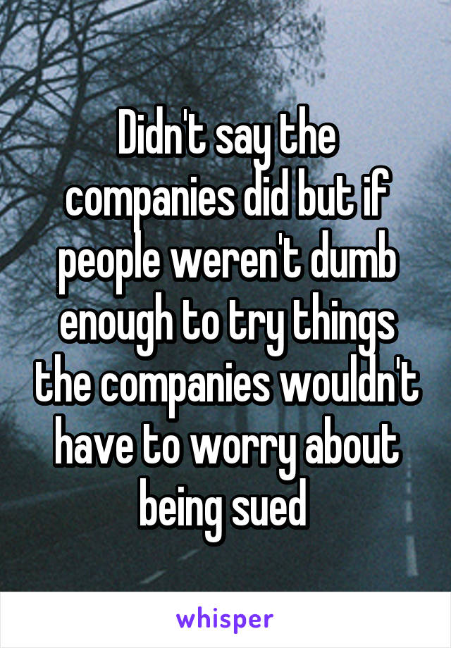 Didn't say the companies did but if people weren't dumb enough to try things the companies wouldn't have to worry about being sued 