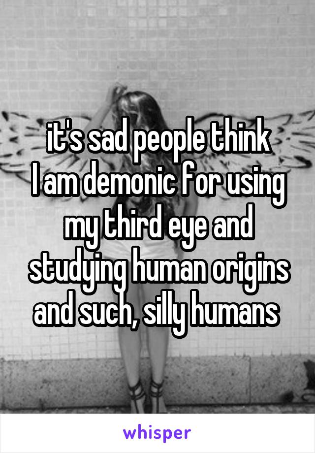 it's sad people think
I am demonic for using my third eye and studying human origins and such, silly humans 