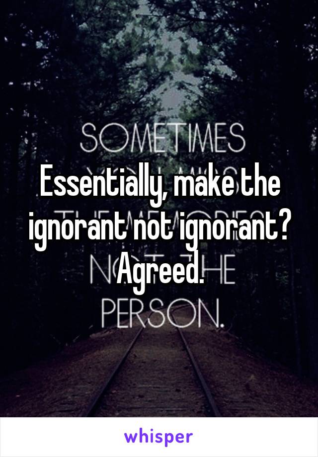 Essentially, make the ignorant not ignorant? Agreed.