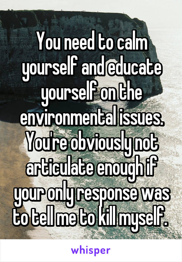 You need to calm yourself and educate yourself on the environmental issues. You're obviously not articulate enough if your only response was to tell me to kill myself. 