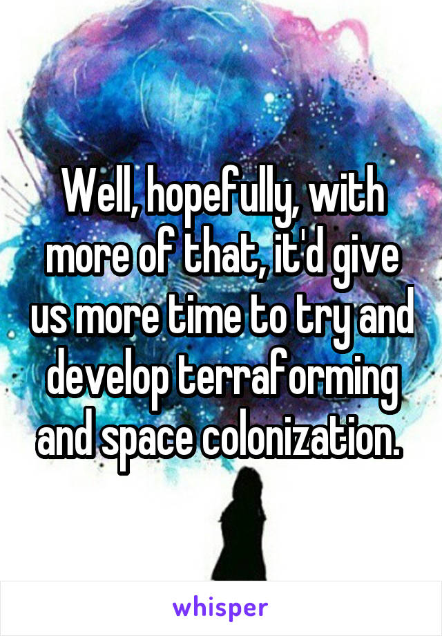 Well, hopefully, with more of that, it'd give us more time to try and develop terraforming and space colonization. 