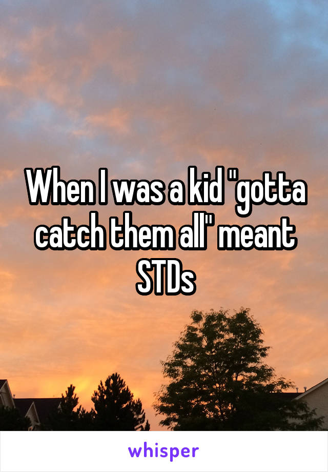 When I was a kid "gotta catch them all" meant STDs