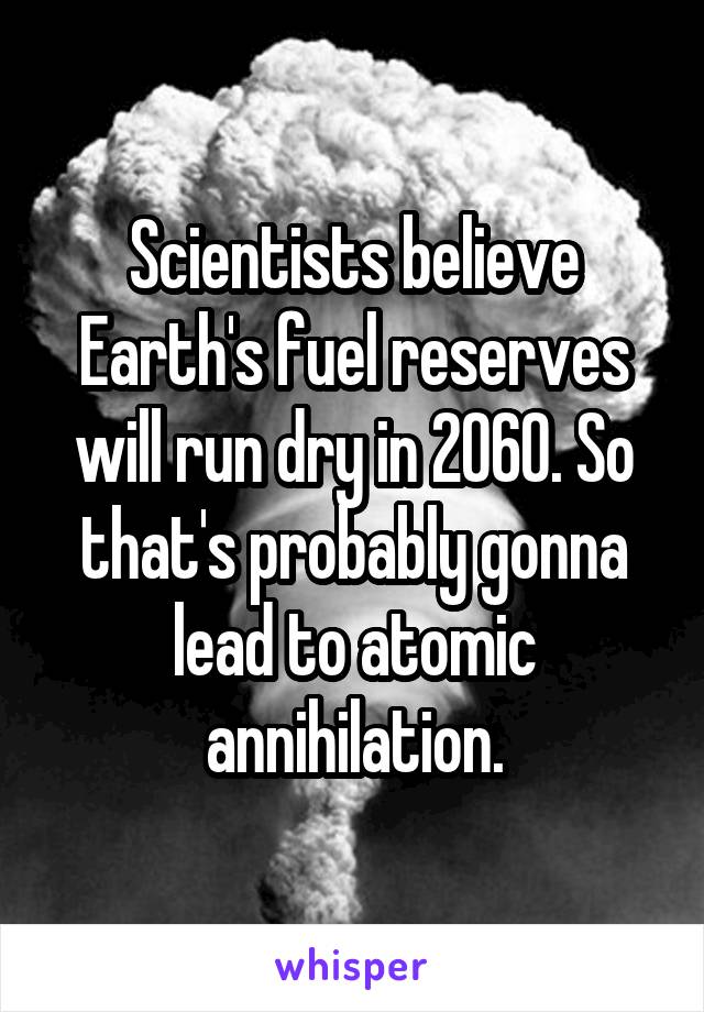 Scientists believe Earth's fuel reserves will run dry in 2060. So that's probably gonna lead to atomic annihilation.