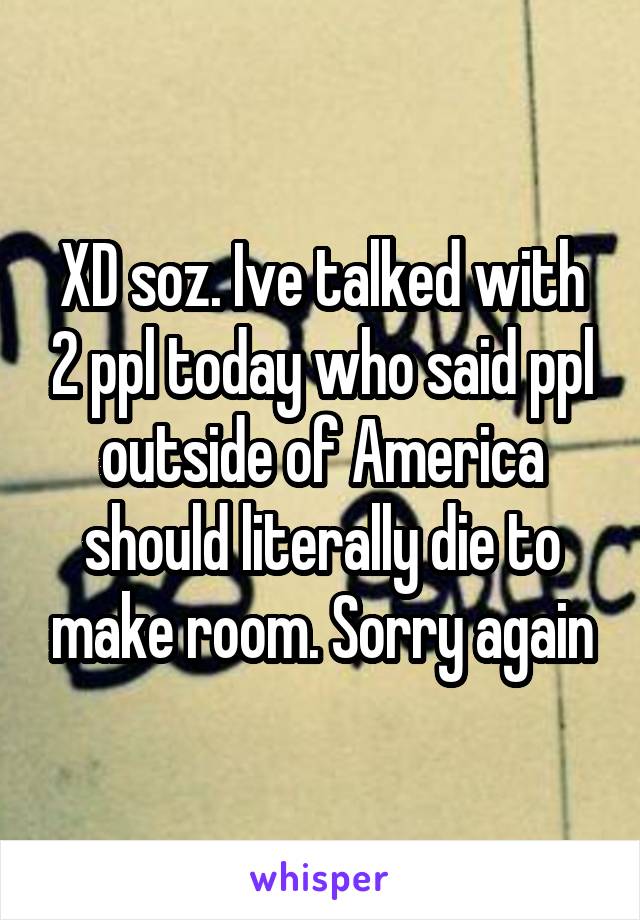 XD soz. Ive talked with 2 ppl today who said ppl outside of America should literally die to make room. Sorry again