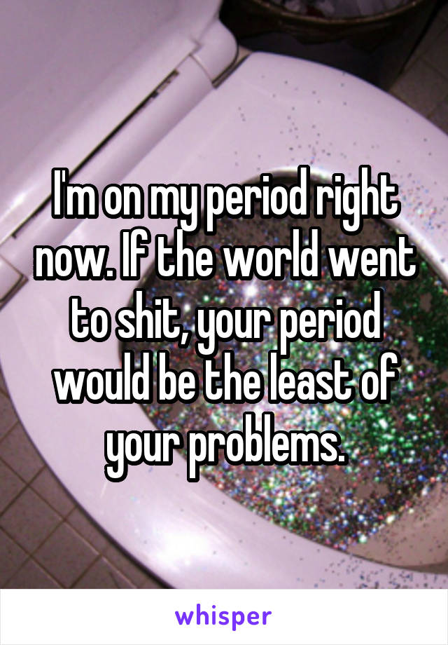 I'm on my period right now. If the world went to shit, your period would be the least of your problems.